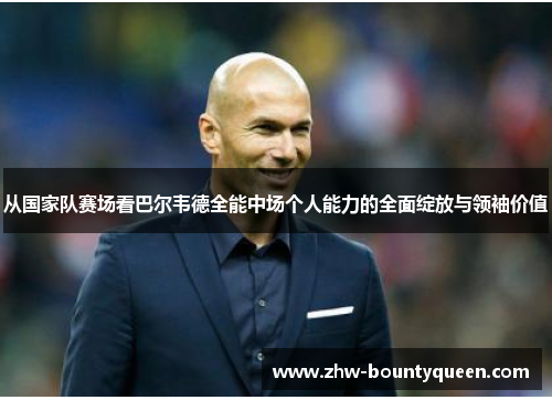 从国家队赛场看巴尔韦德全能中场个人能力的全面绽放与领袖价值