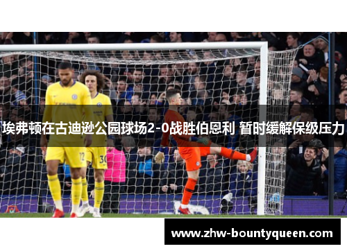 埃弗顿在古迪逊公园球场2-0战胜伯恩利 暂时缓解保级压力 埃弗顿在古迪逊公园球场2-0战胜伯恩利 暂时缓解保级压力